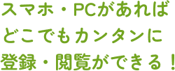 スマホ・PCがあればどこでもカンタンに登録・閲覧ができる！