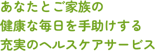 あなたとご家族の健康な毎日を手助けする充実のヘルスケアサービス